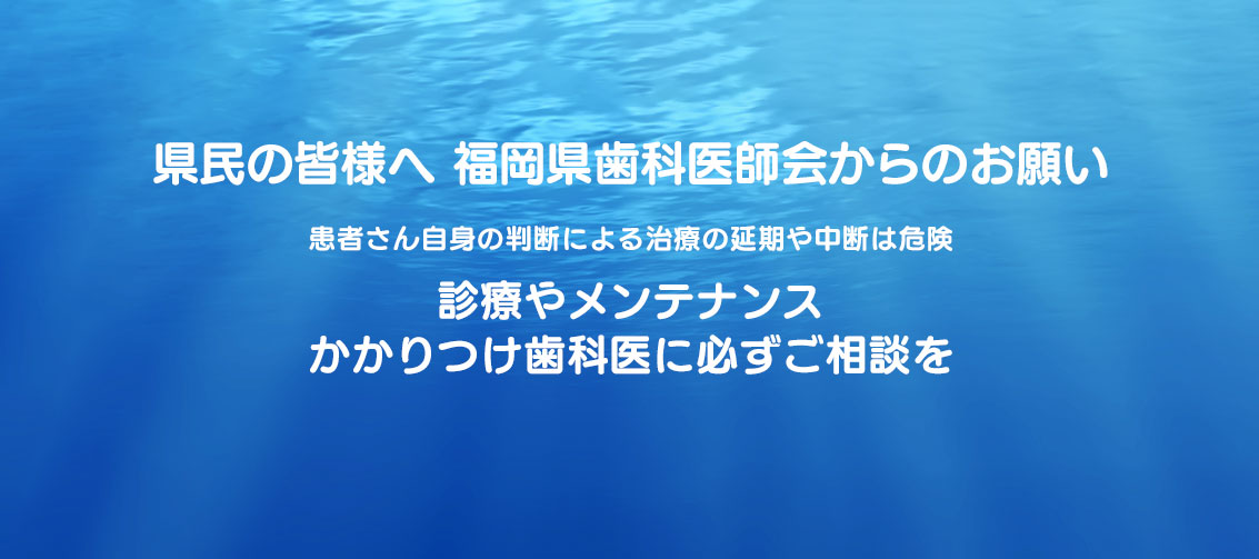 県民の皆様へ　福岡県歯科医師会からのお願い　患者さん自身の判断による治療の延期や中断は危険　診療やメンテナンスかかりつけ歯科医に必ずご相談を